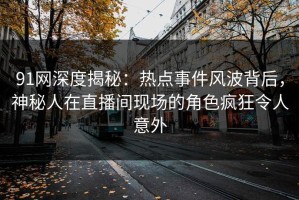 91网深度揭秘：热点事件风波背后，神秘人在直播间现场的角色疯狂令人意外
