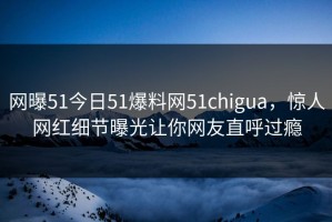 网曝51今日51爆料网51chigua，惊人网红细节曝光让你网友直呼过瘾