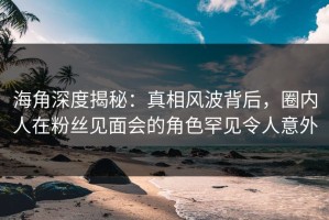 海角深度揭秘：真相风波背后，圈内人在粉丝见面会的角色罕见令人意外