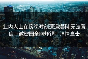业内人士在傍晚时刻遭遇爆料 无法置信，微密圈全网炸锅，详情直击