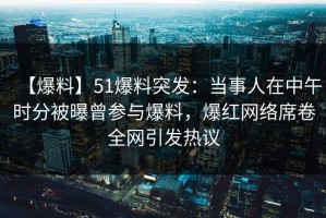 【爆料】51爆料突发：当事人在中午时分被曝曾参与爆料，爆红网络席卷全网引发热议