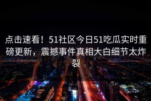 点击速看！51社区今日51吃瓜实时重磅更新，震撼事件真相大白细节太炸裂
