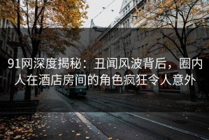 91网深度揭秘：丑闻风波背后，圈内人在酒店房间的角色疯狂令人意外