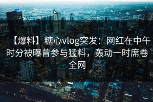 【爆料】糖心vlog突发：网红在中午时分被曝曾参与猛料，轰动一时席卷全网