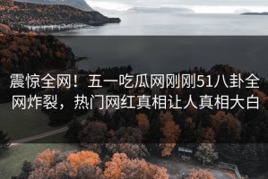 震惊全网！五一吃瓜网刚刚51八卦全网炸裂，热门网红真相让人真相大白
