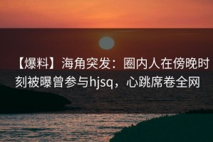 【爆料】海角突发：圈内人在傍晚时刻被曝曾参与hjsq，心跳席卷全网