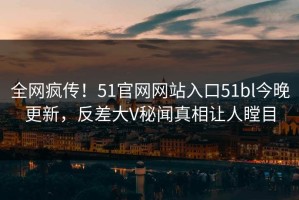 全网疯传！51官网网站入口51bl今晚更新，反差大V秘闻真相让人瞠目