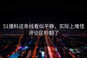 51爆料这条线看似平静，实际上难怪评论区吵翻了