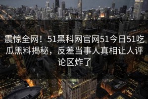 震惊全网！51黑科网官网51今日51吃瓜黑料揭秘，反差当事人真相让人评论区炸了
