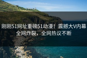 刚刚51网址重磅51动漫！震撼大V内幕全网炸裂，全网热议不断