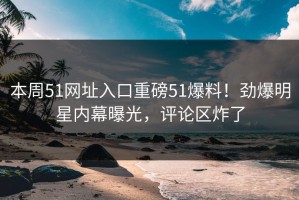 本周51网址入口重磅51爆料！劲爆明星内幕曝光，评论区炸了