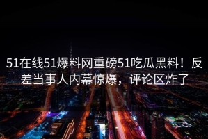 51在线51爆料网重磅51吃瓜黑料！反差当事人内幕惊爆，评论区炸了