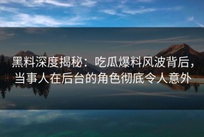 黑料深度揭秘：吃瓜爆料风波背后，当事人在后台的角色彻底令人意外