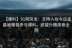 【爆料】91网突发：主持人在今日凌晨被曝曾参与爆料，欲望升腾席卷全网