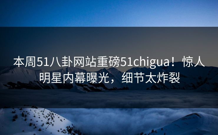 本周51八卦网站重磅51chigua！惊人明星内幕曝光，细节太炸裂