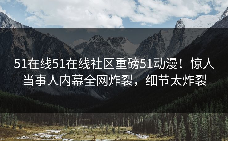 51在线51在线社区重磅51动漫！惊人当事人内幕全网炸裂，细节太炸裂