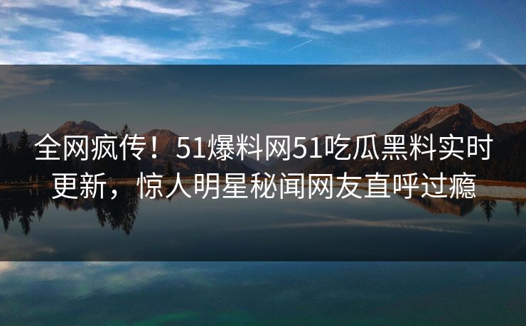 全网疯传！51爆料网51吃瓜黑料实时更新，惊人明星秘闻网友直呼过瘾