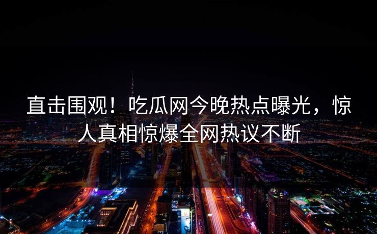 直击围观！吃瓜网今晚热点曝光，惊人真相惊爆全网热议不断