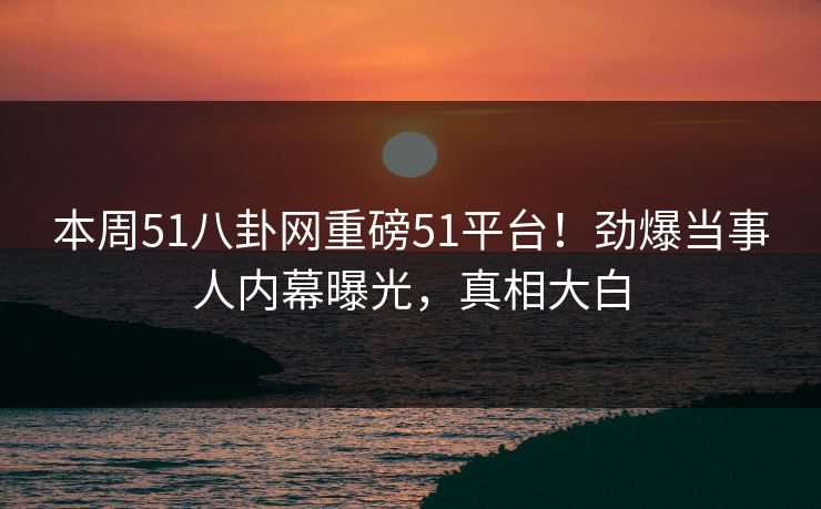 本周51八卦网重磅51平台！劲爆当事人内幕曝光，真相大白