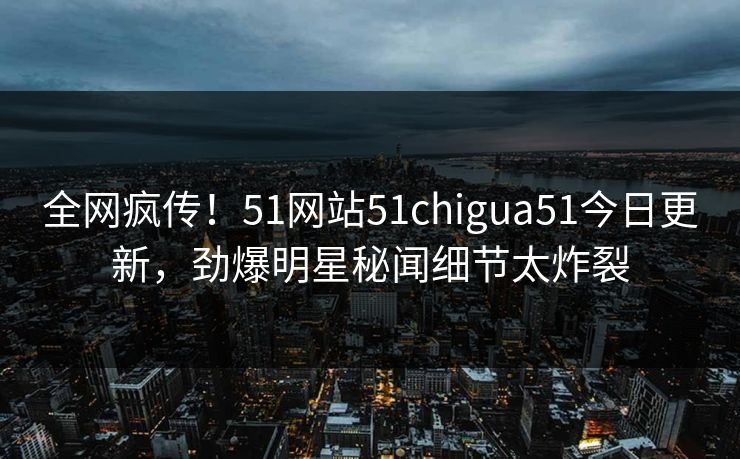 全网疯传！51网站51chigua51今日更新，劲爆明星秘闻细节太炸裂
