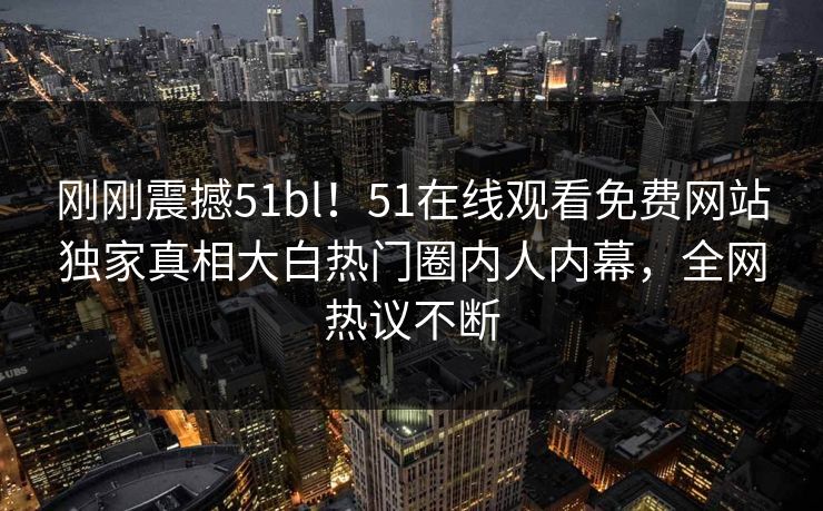 刚刚震撼51bl！51在线观看免费网站独家真相大白热门圈内人内幕，全网热议不断