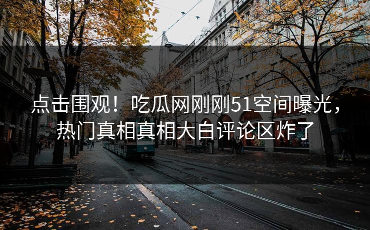点击围观！吃瓜网刚刚51空间曝光，热门真相真相大白评论区炸了