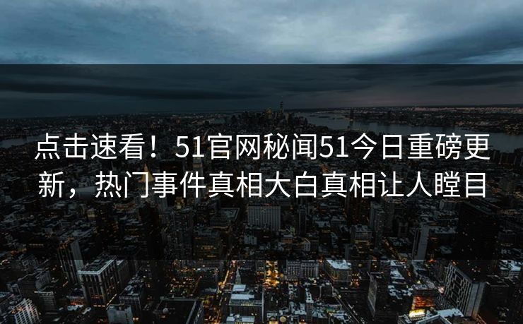 点击速看！51官网秘闻51今日重磅更新，热门事件真相大白真相让人瞠目