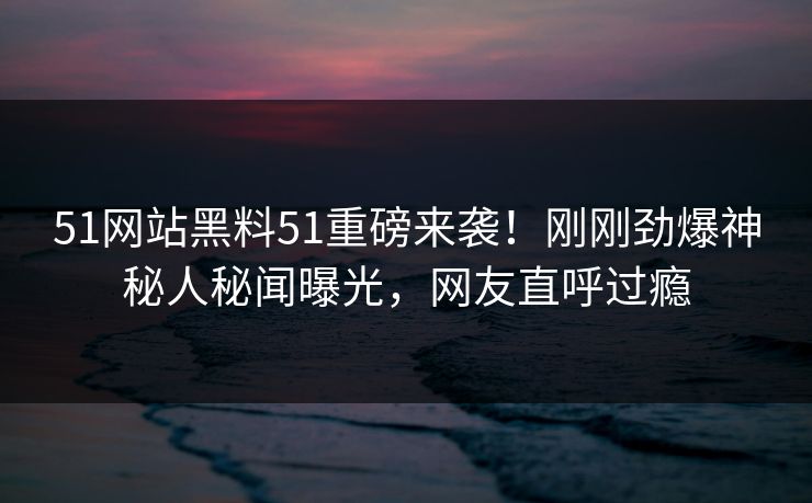 51网站黑料51重磅来袭！刚刚劲爆神秘人秘闻曝光，网友直呼过瘾