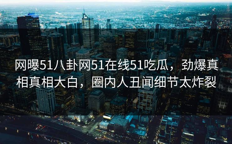 网曝51八卦网51在线51吃瓜，劲爆真相真相大白，圈内人丑闻细节太炸裂