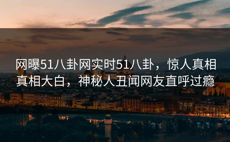 网曝51八卦网实时51八卦，惊人真相真相大白，神秘人丑闻网友直呼过瘾