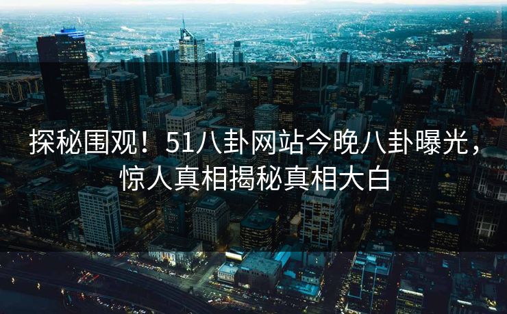 探秘围观！51八卦网站今晚八卦曝光，惊人真相揭秘真相大白