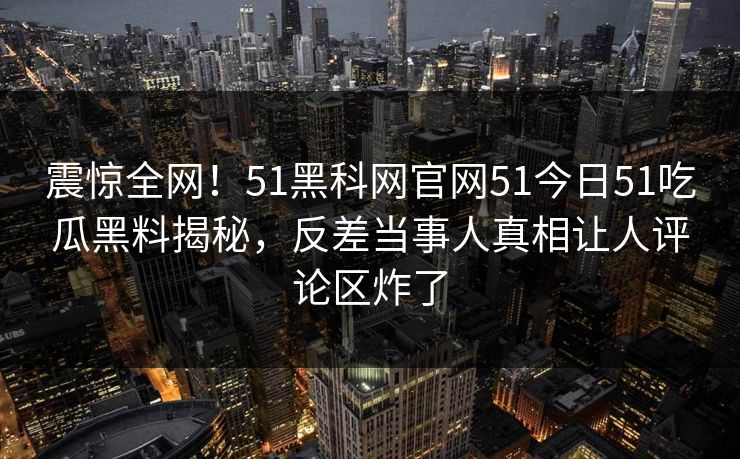 震惊全网！51黑科网官网51今日51吃瓜黑料揭秘，反差当事人真相让人评论区炸了