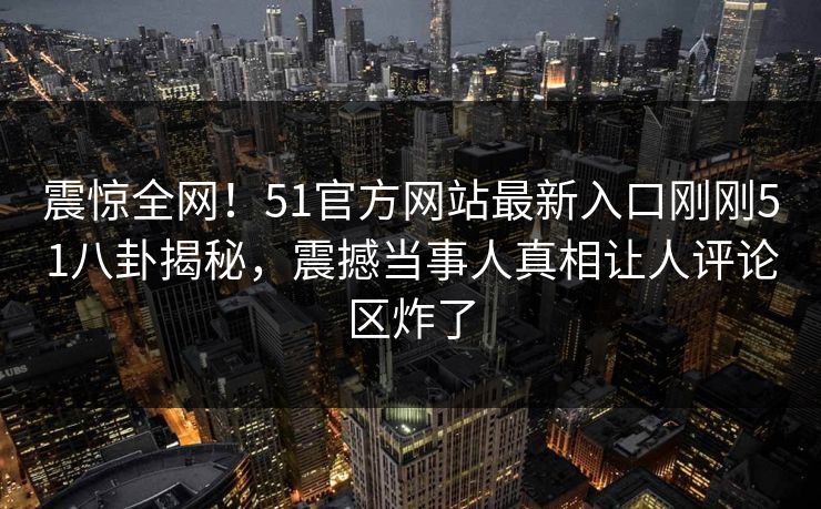 震惊全网！51官方网站最新入口刚刚51八卦揭秘，震撼当事人真相让人评论区炸了