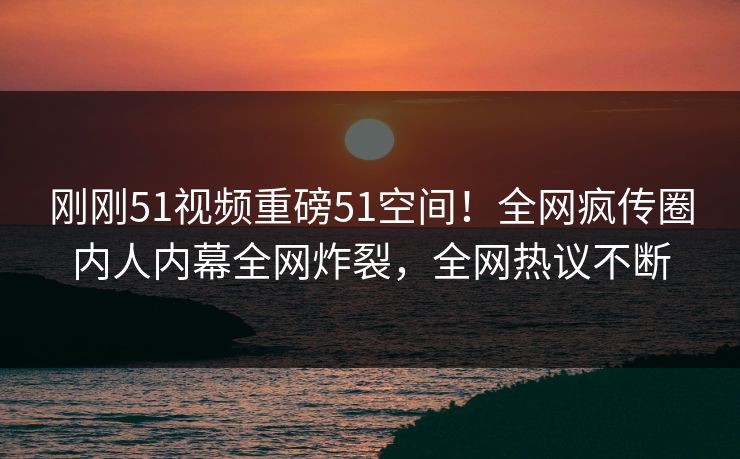 刚刚51视频重磅51空间！全网疯传圈内人内幕全网炸裂，全网热议不断