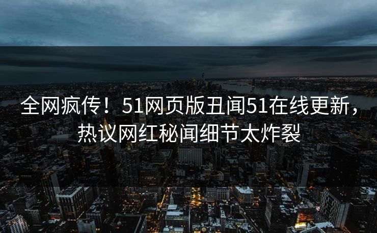 全网疯传！51网页版丑闻51在线更新，热议网红秘闻细节太炸裂