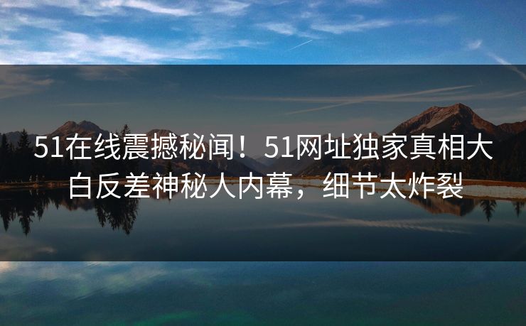 51在线震撼秘闻！51网址独家真相大白反差神秘人内幕，细节太炸裂