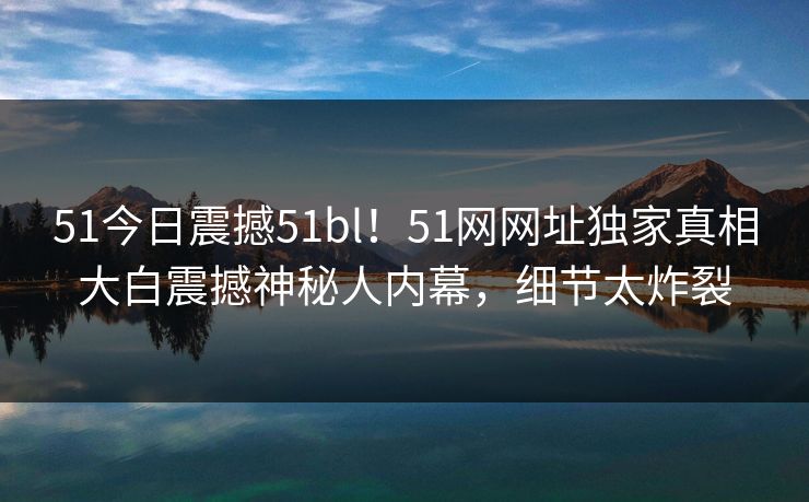 51今日震撼51bl！51网网址独家真相大白震撼神秘人内幕，细节太炸裂