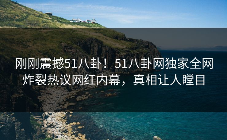 刚刚震撼51八卦！51八卦网独家全网炸裂热议网红内幕，真相让人瞠目