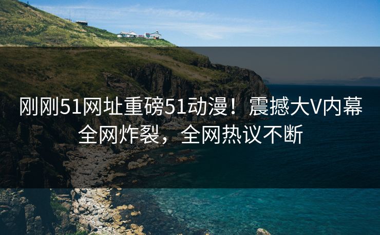 刚刚51网址重磅51动漫！震撼大V内幕全网炸裂，全网热议不断