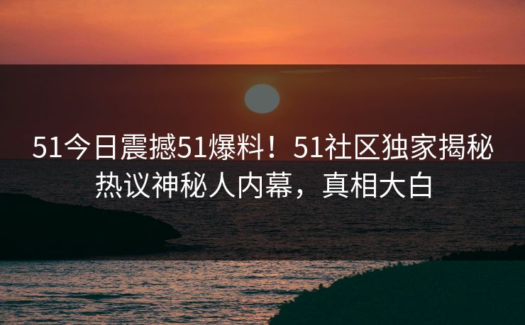 51今日震撼51爆料！51社区独家揭秘热议神秘人内幕，真相大白