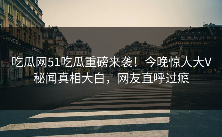吃瓜网51吃瓜重磅来袭！今晚惊人大V秘闻真相大白，网友直呼过瘾