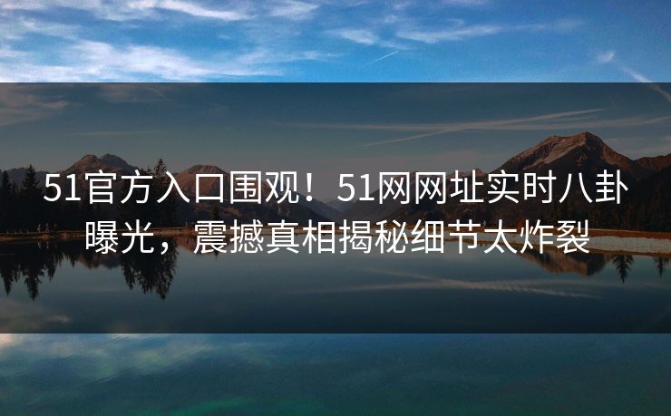 51官方入口围观！51网网址实时八卦曝光，震撼真相揭秘细节太炸裂