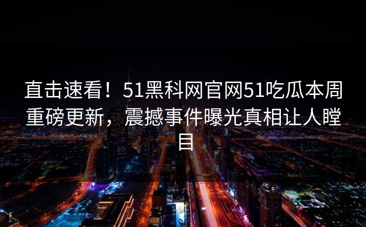 直击速看！51黑科网官网51吃瓜本周重磅更新，震撼事件曝光真相让人瞠目
