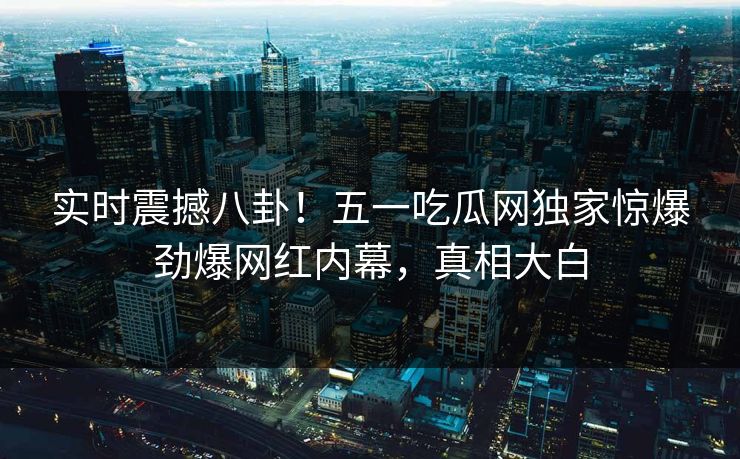实时震撼八卦！五一吃瓜网独家惊爆劲爆网红内幕，真相大白