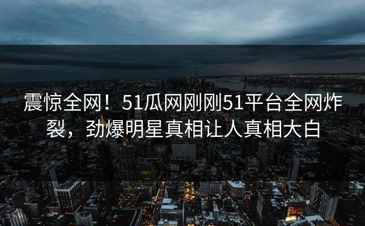 震惊全网！51瓜网刚刚51平台全网炸裂，劲爆明星真相让人真相大白