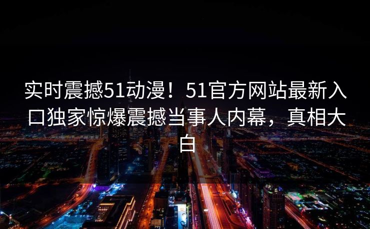 实时震撼51动漫！51官方网站最新入口独家惊爆震撼当事人内幕，真相大白
