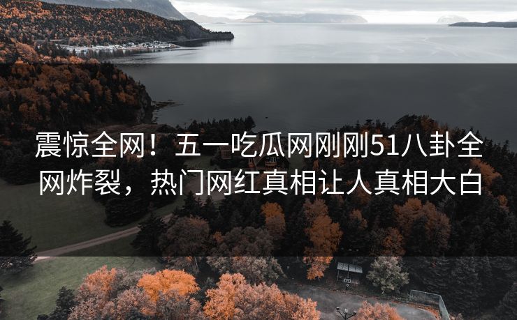震惊全网！五一吃瓜网刚刚51八卦全网炸裂，热门网红真相让人真相大白