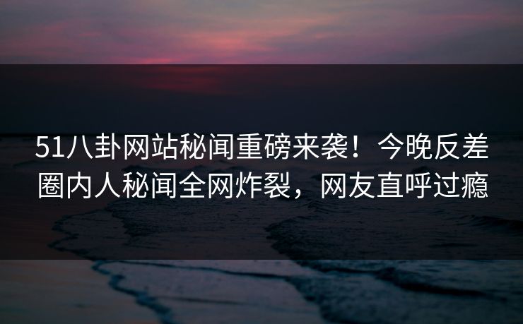 51八卦网站秘闻重磅来袭!今晚反差圈内人秘闻全网炸裂,网友直呼过瘾 51八卦网站秘闻重磅来袭!今晚反差圈内人秘闻全网炸裂,网友直呼过瘾