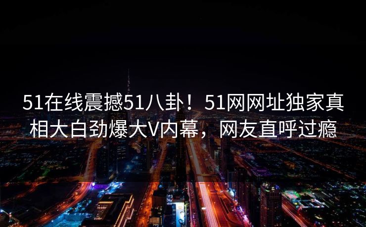 51在线震撼51八卦！51网网址独家真相大白劲爆大V内幕，网友直呼过瘾