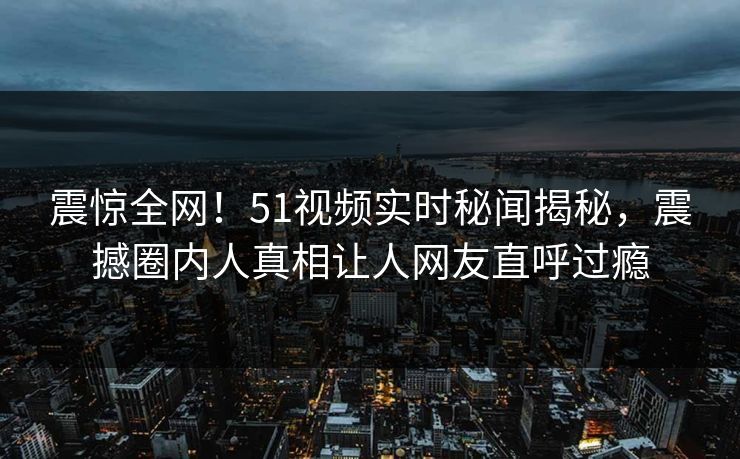 震惊全网！51视频实时秘闻揭秘，震撼圈内人真相让人网友直呼过瘾